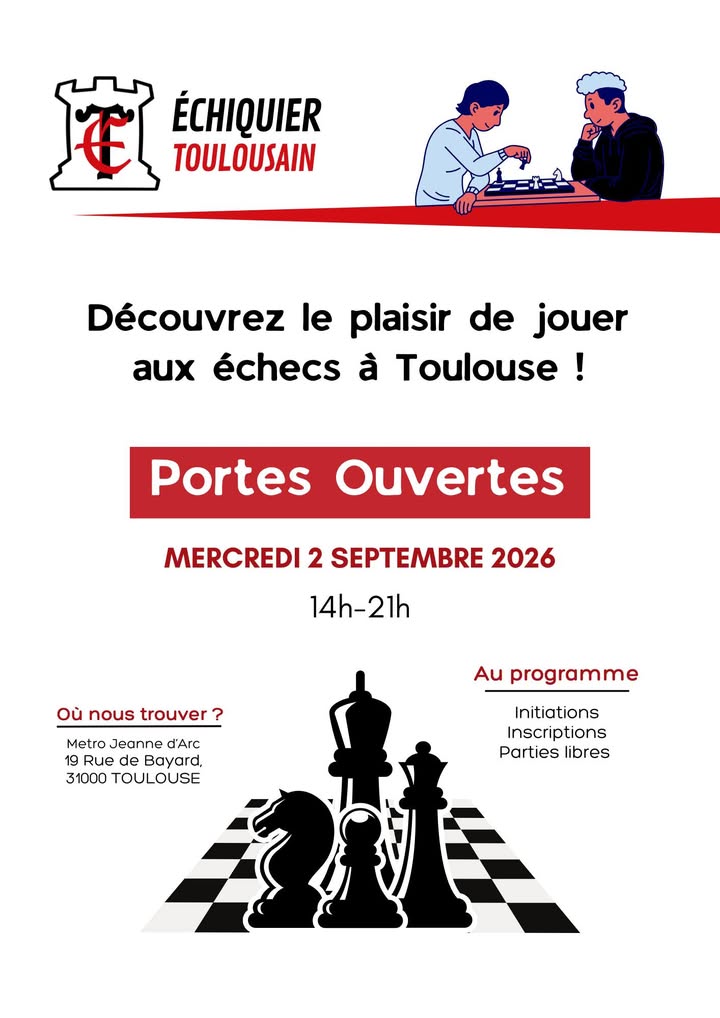 Journée Portes Ouvertes ♟️🎉

Nous sommes heureux de vous retrouver pour une nouvelle saison !

Le mercredi 2 septembre 2026, venez découvrir ou (re)découvrir le club de 14h à 21h, au 19 rue Bayard, 31000 Toulouse. 

Au programme : 
- Jeu Libre
- Initiations
- Inscriptions
- Présentation de la saison 26-27
- Commande de sweat, polo et t-shirt

L’occasion de faire vos premiers pas aux échecs, de rencontrer les membres du club et de découvrir toutes les activités proposées cette saison. 

Seul, en famille ou entre amis, vous êtes les bienvenus !